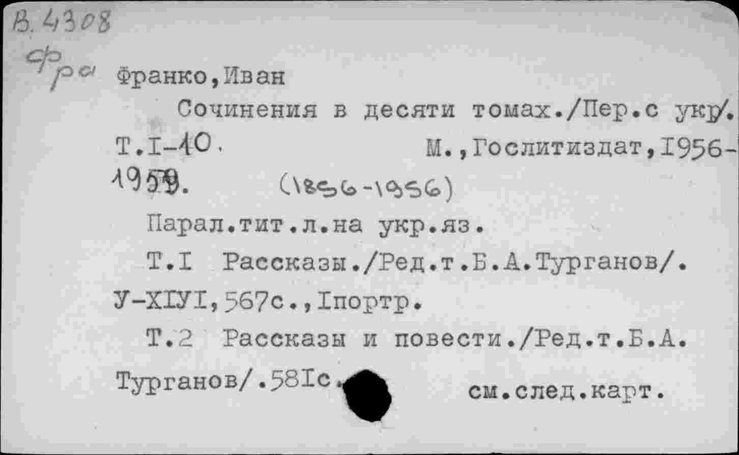 ﻿
/° & Франко, Ив ан
Сочинения в десяти томах./Пер.с ук]/.
Т.1-40'	М.»Гослитиздат,1956-
Парал.тит.л.на укр.яз.
Т.1 Рассказы./Ред.т.Б.А.Турганов/.
У-Х1У1,567с.,Тпортр.
Т.2 Рассказы и повести./Ред.т.Б.А. Турганов/.581с
см.след.карт.